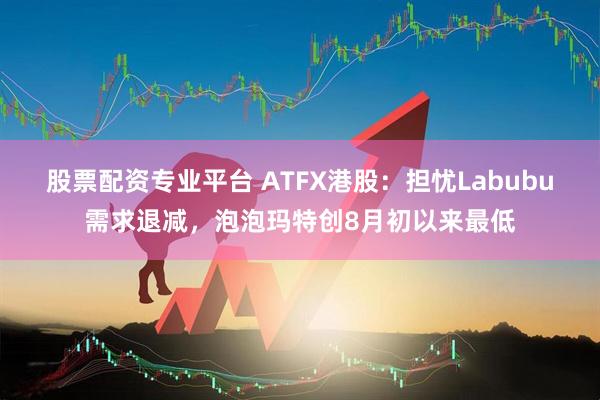 股票配资专业平台 ATFX港股：担忧Labubu需求退减，泡泡玛特创8月初以来最低