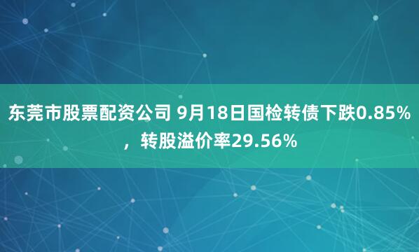 东莞市股票配资公司 9月18日国检转债下跌0.85%，转股溢价率29.56%