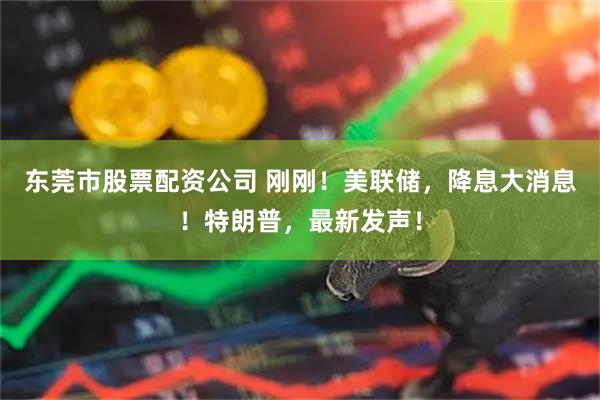 东莞市股票配资公司 刚刚！美联储，降息大消息！特朗普，最新发声！