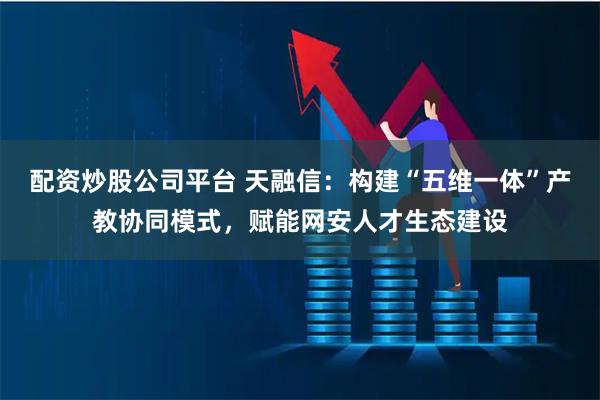 配资炒股公司平台 天融信：构建“五维一体”产教协同模式，赋能网安人才生态建设