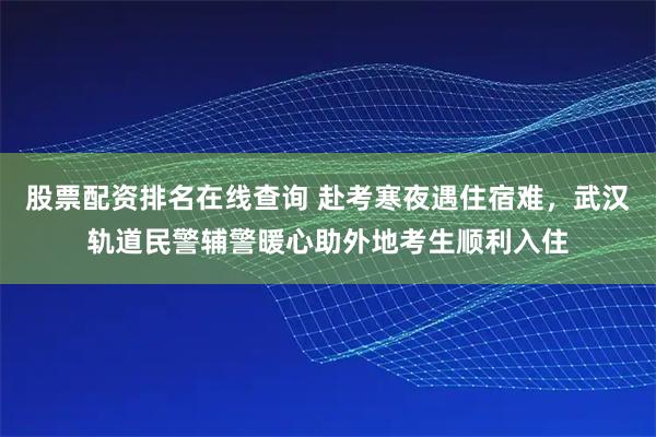 股票配资排名在线查询 赴考寒夜遇住宿难，武汉轨道民警辅警暖心助外地考生顺利入住