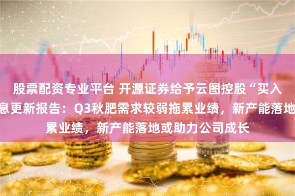 股票配资专业平台 开源证券给予云图控股“买入”评级，公司信息更新报告：Q3秋肥需求较弱拖累业绩，新产能落地或助力公司成长