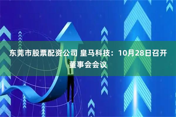 东莞市股票配资公司 皇马科技：10月28日召开董事会会议