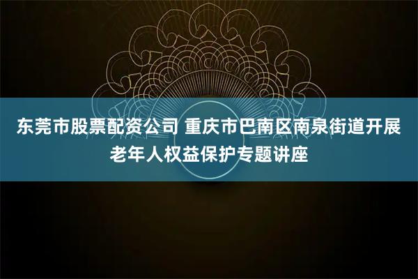 东莞市股票配资公司 重庆市巴南区南泉街道开展老年人权益保护专题讲座