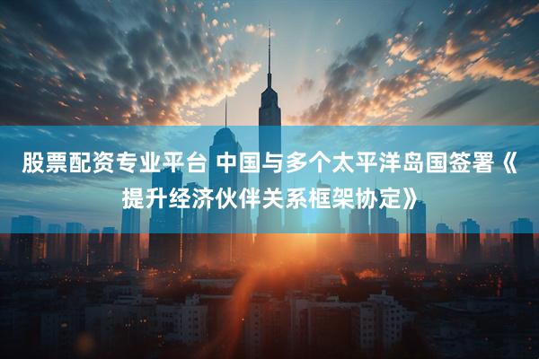 股票配资专业平台 中国与多个太平洋岛国签署《提升经济伙伴关系框架协定》
