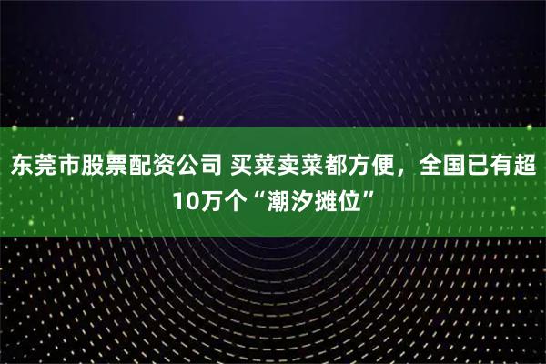 东莞市股票配资公司 买菜卖菜都方便，全国已有超10万个“潮汐摊位”