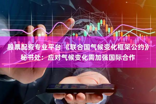 股票配资专业平台 《联合国气候变化框架公约》秘书处：应对气候变化需加强国际合作