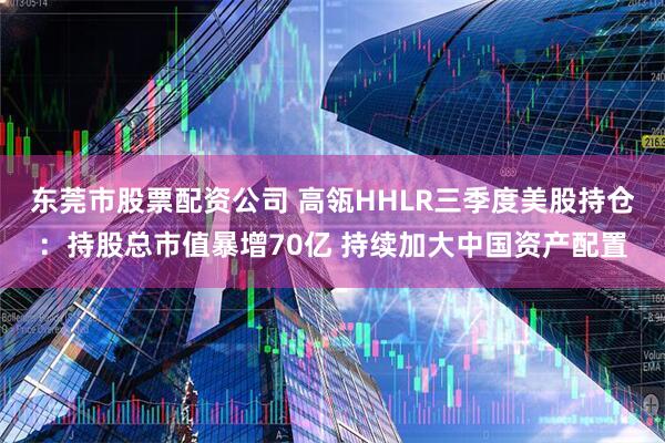 东莞市股票配资公司 高瓴HHLR三季度美股持仓：持股总市值暴增70亿 持续加大中国资产配置