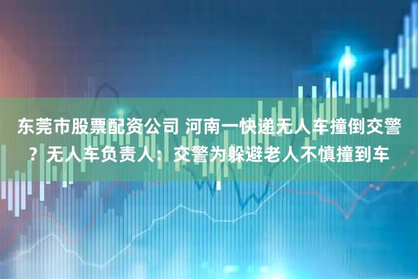 东莞市股票配资公司 河南一快递无人车撞倒交警？无人车负责人：交警为躲避老人不慎撞到车