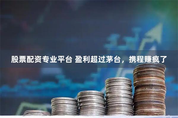 股票配资专业平台 盈利超过茅台，携程赚疯了