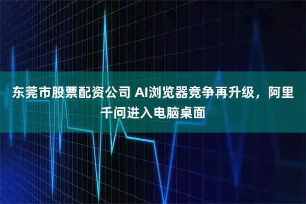 东莞市股票配资公司 AI浏览器竞争再升级，阿里千问进入电脑桌面