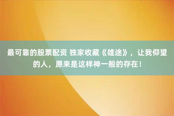 最可靠的股票配资 独家收藏《雄途》，让我仰望的人，原来是这样神一般的存在！
