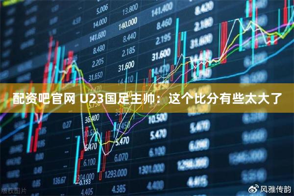 配资吧官网 U23国足主帅：这个比分有些太大了