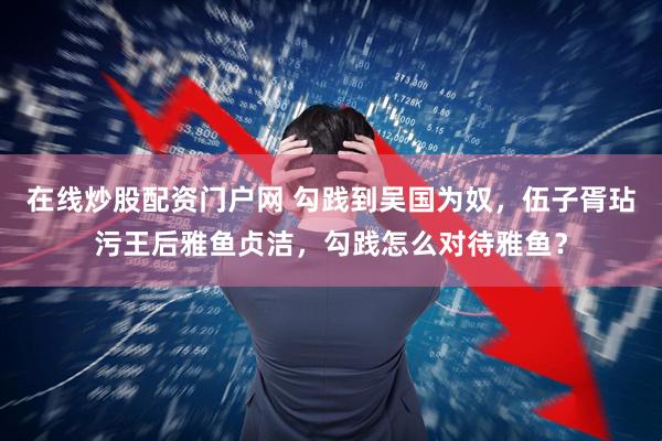 在线炒股配资门户网 勾践到吴国为奴,伍子胥玷污王后雅鱼贞洁,勾践怎么对待雅鱼?