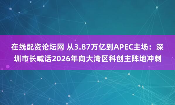 在线配资论坛网 从3.87万亿到APEC主场：深圳市长喊话2026年向大湾区科创主阵地冲刺