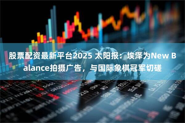 股票配资最新平台2025 太阳报：埃泽为New Balance拍摄广告，与国际象棋冠军切磋