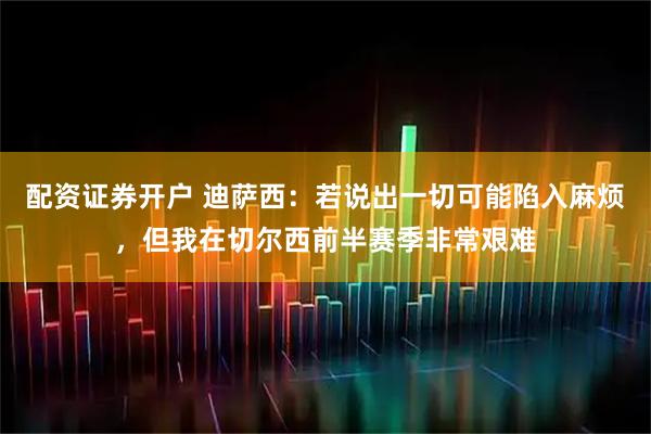 配资证券开户 迪萨西：若说出一切可能陷入麻烦，但我在切尔西前半赛季非常艰难