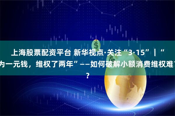 上海股票配资平台 新华视点·关注“3·15”｜“为一元钱，维权了两年”——如何破解小额消费维权难？