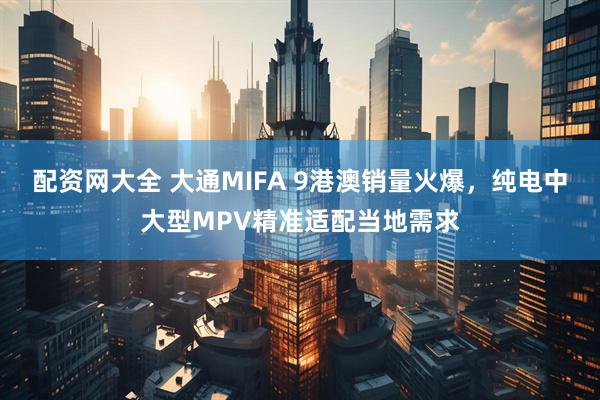 配资网大全 大通MIFA 9港澳销量火爆，纯电中大型MPV精准适配当地需求