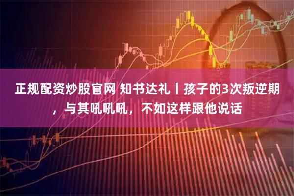 正规配资炒股官网 知书达礼丨孩子的3次叛逆期，与其吼吼吼，不如这样跟他说话